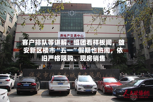 客户排队等讲解、组团看样板间，雄安新区楼市“五一”假期也热闹，依旧严格限购、现房销售