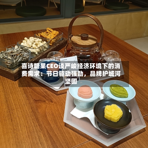 喜诗糖果CEO谈严峻经济环境下的消费需求：节日驱动强劲，品牌护城河坚固