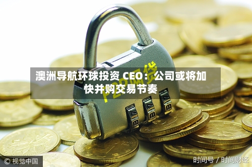 澳洲导航环球投资 CEO：公司或将加快并购交易节奏-第2张图片
