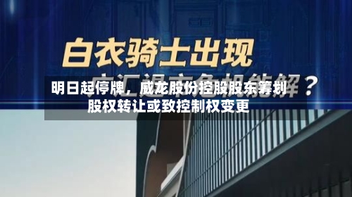 明日起停牌，威龙股份控股股东筹划股权转让或致控制权变更-第3张图片