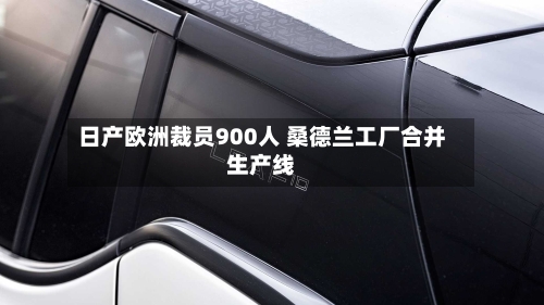 日产欧洲裁员900人 桑德兰工厂合并生产线-第2张图片