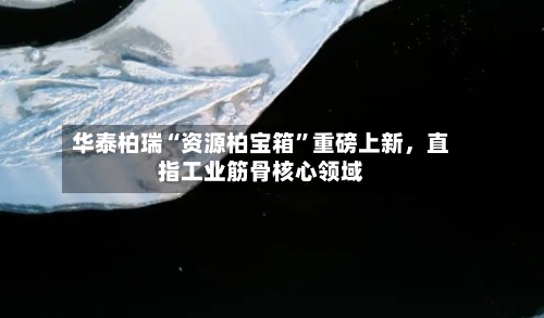 华泰柏瑞“资源柏宝箱	”重磅上新，直指工业筋骨核心领域-第2张图片