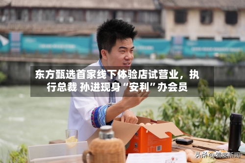 东方甄选首家线下体验店试营业，执行总裁 孙进现身“安利”办会员