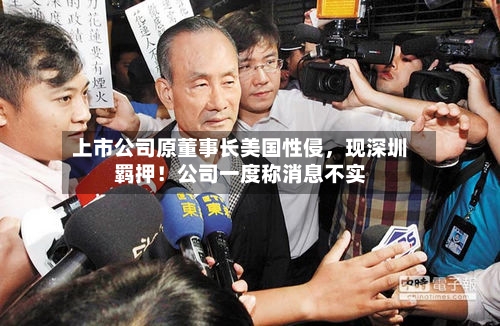 上市公司原董事长美国性侵	，现深圳羁押！公司一度称消息不实-第2张图片