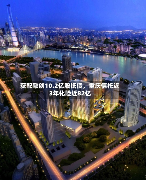 获配融创10.2亿股抵债，重庆信托近3年化险近82亿-第2张图片