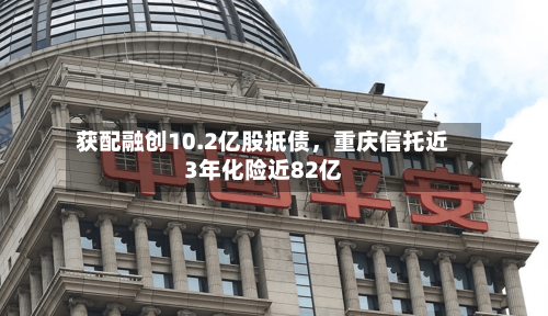 获配融创10.2亿股抵债，重庆信托近3年化险近82亿