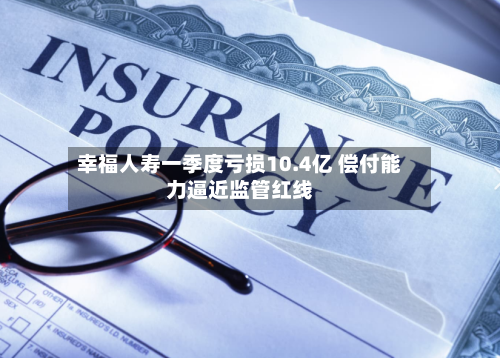 幸福人寿一季度亏损10.4亿 偿付能力逼近监管红线-第3张图片