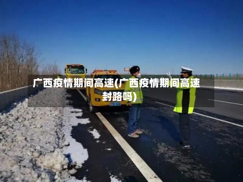 广西疫情期间高速(广西疫情期间高速封路吗)