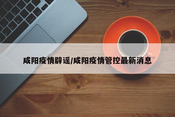 咸阳疫情辟谣/咸阳疫情管控最新消息